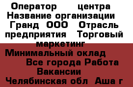 Оператор Call-центра › Название организации ­ Гранд, ООО › Отрасль предприятия ­ Торговый маркетинг › Минимальный оклад ­ 30 000 - Все города Работа » Вакансии   . Челябинская обл.,Аша г.